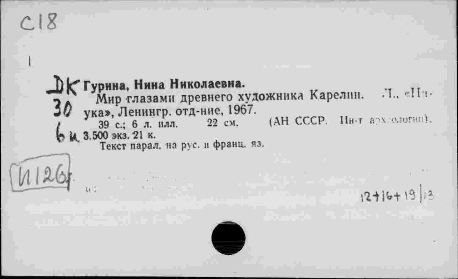 ﻿Гурина, Нина Николаевна.
- Мир глазами древнего художника Карелии. • !.. «11 >• ука>, Ленингр. отд-ние, 1967.
{	39 с.; 6 л. нлл. 22 см. (АН СССР. Ин-т а?х-ологин).
U. 3.500 экз. 21 к.
Текст парал. на рус. н франц, яз.
